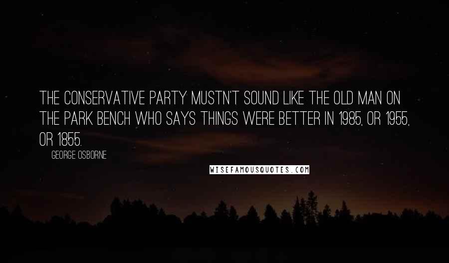 George Osborne Quotes: The Conservative Party mustn't sound like the old man on the park bench who says things were better in 1985, or 1955, or 1855.