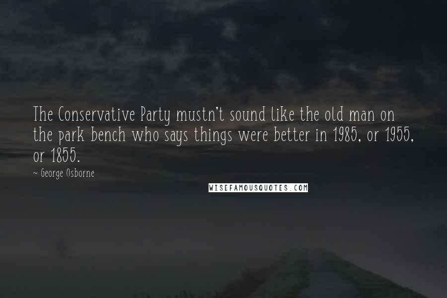 George Osborne Quotes: The Conservative Party mustn't sound like the old man on the park bench who says things were better in 1985, or 1955, or 1855.