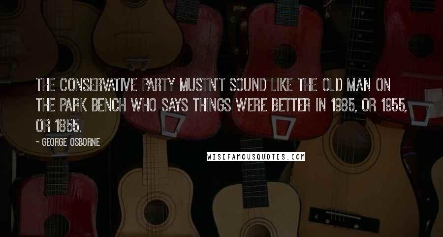 George Osborne Quotes: The Conservative Party mustn't sound like the old man on the park bench who says things were better in 1985, or 1955, or 1855.