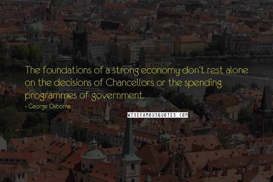 George Osborne Quotes: The foundations of a strong economy don't rest alone on the decisions of Chancellors or the spending programmes of government.