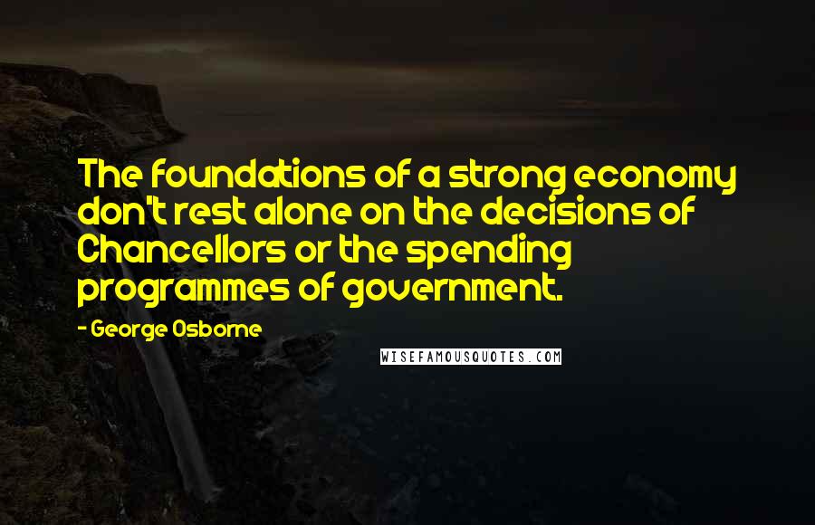 George Osborne Quotes: The foundations of a strong economy don't rest alone on the decisions of Chancellors or the spending programmes of government.