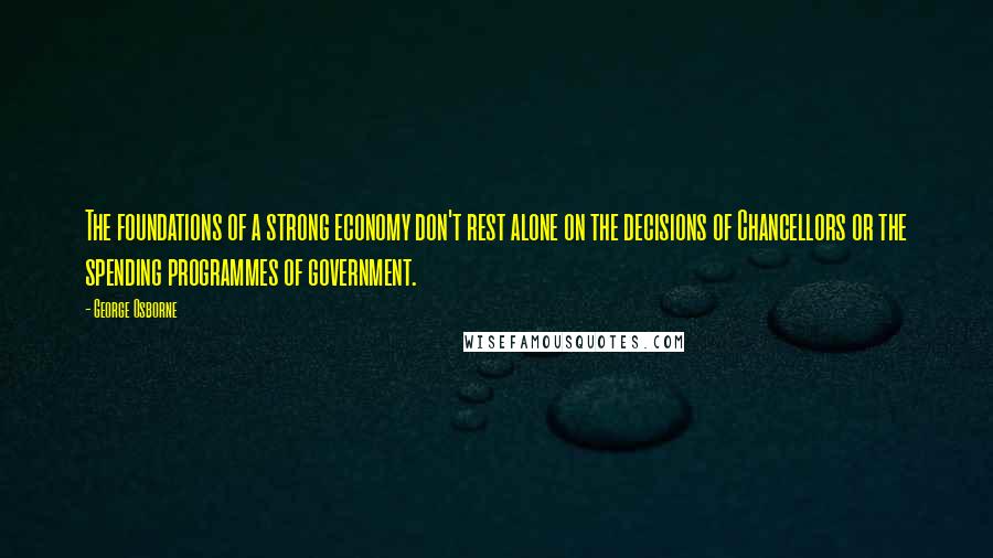 George Osborne Quotes: The foundations of a strong economy don't rest alone on the decisions of Chancellors or the spending programmes of government.