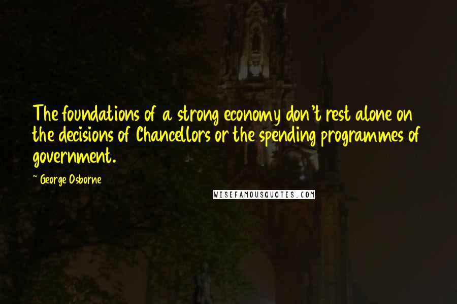 George Osborne Quotes: The foundations of a strong economy don't rest alone on the decisions of Chancellors or the spending programmes of government.