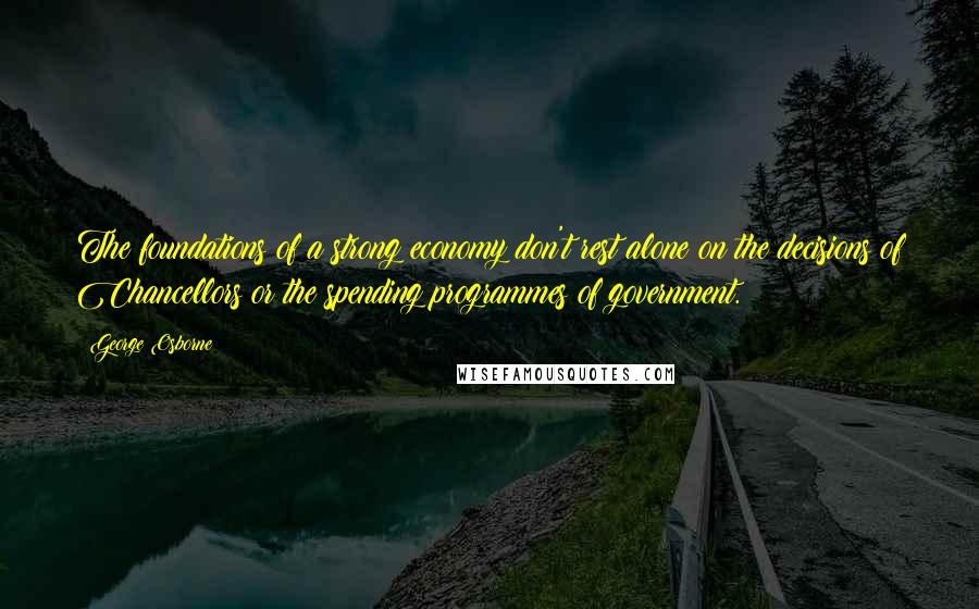 George Osborne Quotes: The foundations of a strong economy don't rest alone on the decisions of Chancellors or the spending programmes of government.