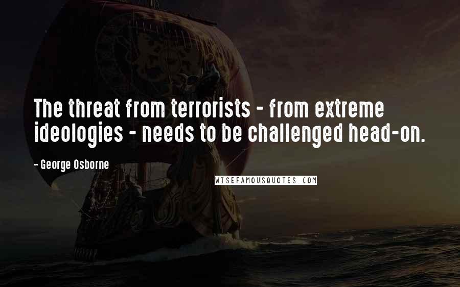 George Osborne Quotes: The threat from terrorists - from extreme ideologies - needs to be challenged head-on.