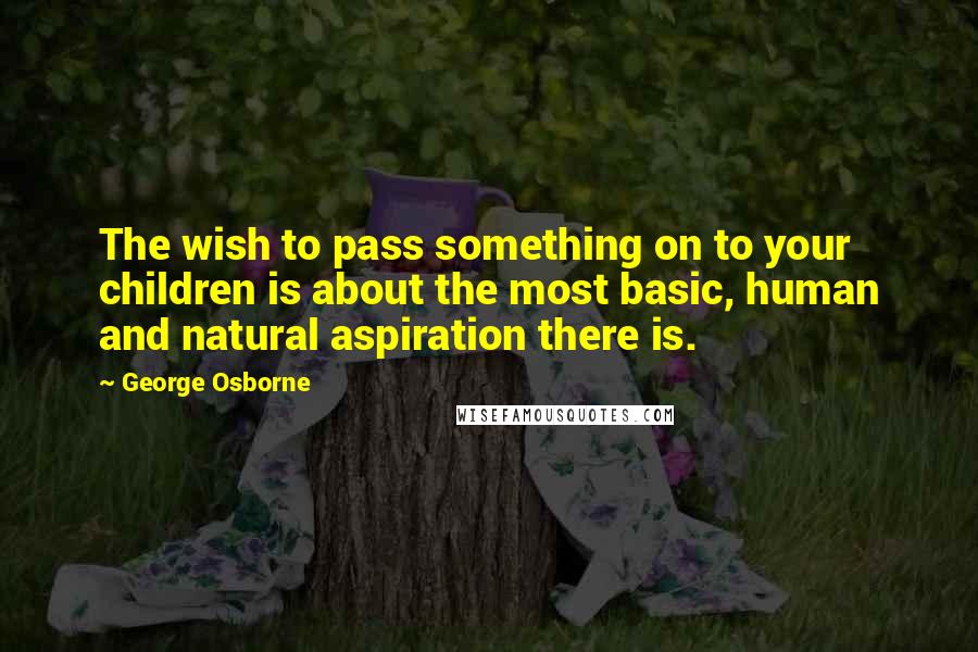 George Osborne Quotes: The wish to pass something on to your children is about the most basic, human and natural aspiration there is.