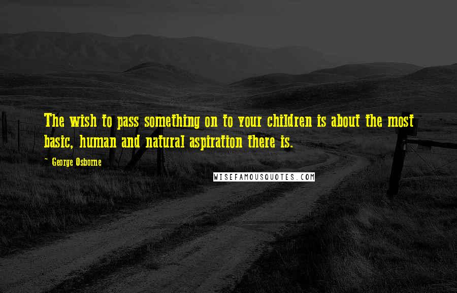 George Osborne Quotes: The wish to pass something on to your children is about the most basic, human and natural aspiration there is.