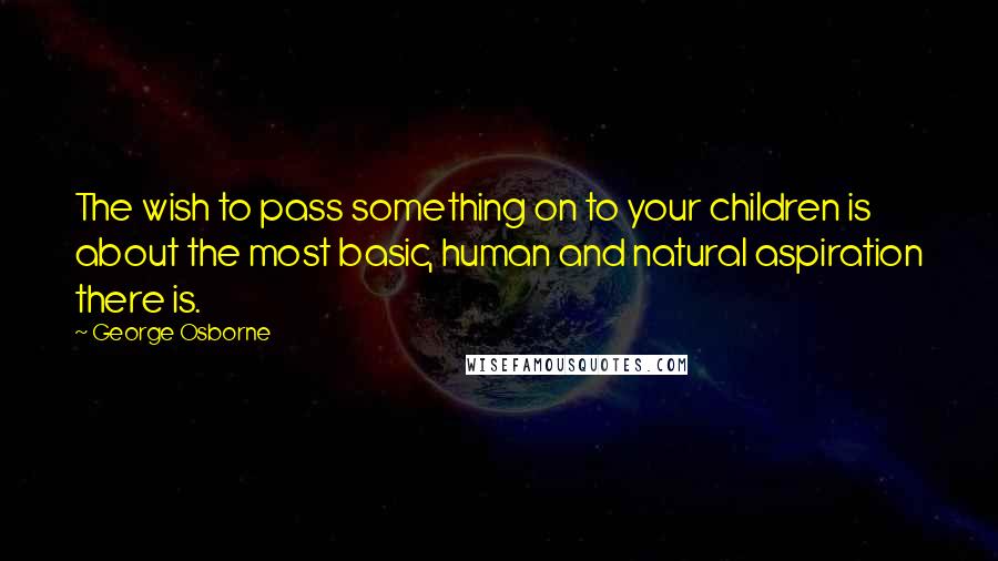 George Osborne Quotes: The wish to pass something on to your children is about the most basic, human and natural aspiration there is.