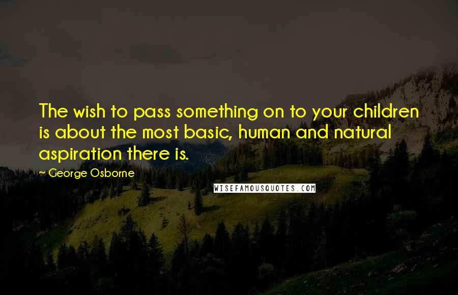 George Osborne Quotes: The wish to pass something on to your children is about the most basic, human and natural aspiration there is.