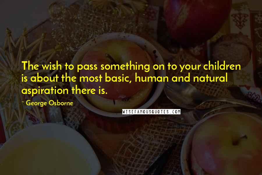 George Osborne Quotes: The wish to pass something on to your children is about the most basic, human and natural aspiration there is.