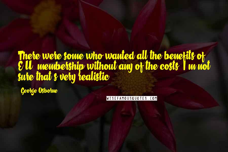 George Osborne Quotes: There were some who wanted all the benefits of E.U. membership without any of the costs. I'm not sure that's very realistic.