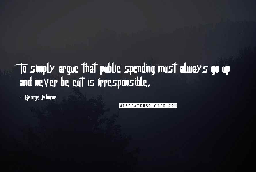 George Osborne Quotes: To simply argue that public spending must always go up and never be cut is irresponsible.