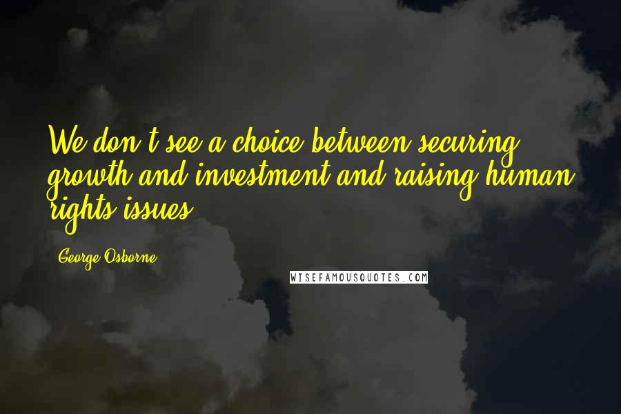 George Osborne Quotes: We don't see a choice between securing growth and investment and raising human rights issues.