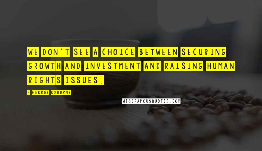 George Osborne Quotes: We don't see a choice between securing growth and investment and raising human rights issues.