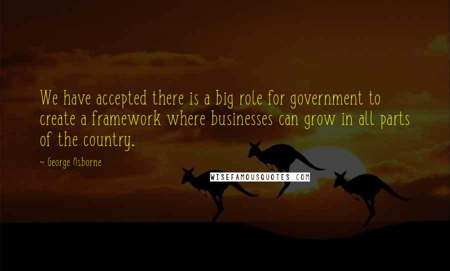 George Osborne Quotes: We have accepted there is a big role for government to create a framework where businesses can grow in all parts of the country.