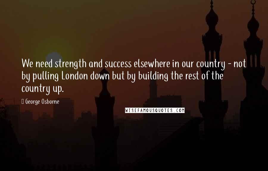 George Osborne Quotes: We need strength and success elsewhere in our country - not by pulling London down but by building the rest of the country up.