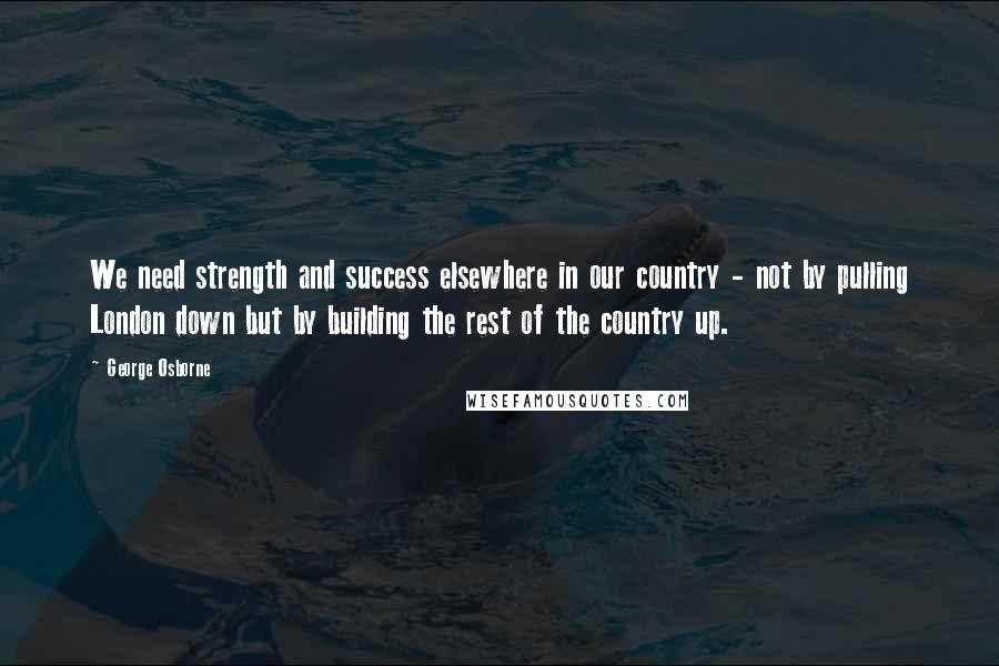 George Osborne Quotes: We need strength and success elsewhere in our country - not by pulling London down but by building the rest of the country up.