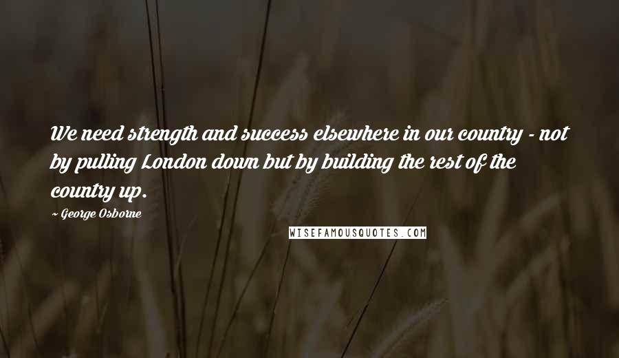 George Osborne Quotes: We need strength and success elsewhere in our country - not by pulling London down but by building the rest of the country up.