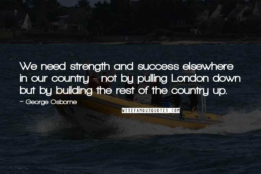 George Osborne Quotes: We need strength and success elsewhere in our country - not by pulling London down but by building the rest of the country up.