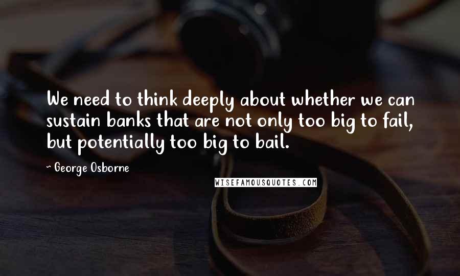 George Osborne Quotes: We need to think deeply about whether we can sustain banks that are not only too big to fail, but potentially too big to bail.