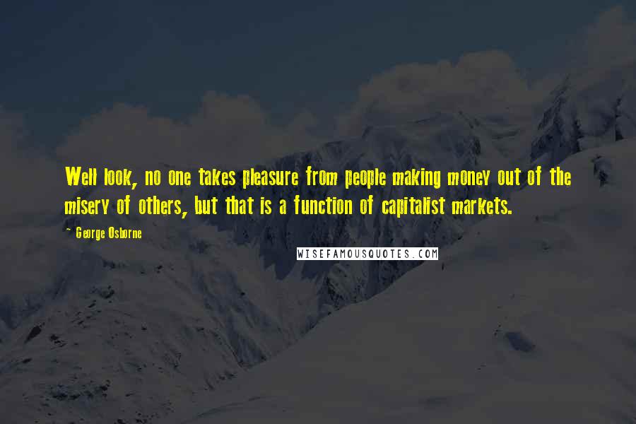 George Osborne Quotes: Well look, no one takes pleasure from people making money out of the misery of others, but that is a function of capitalist markets.