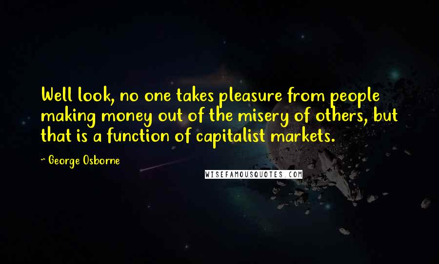 George Osborne Quotes: Well look, no one takes pleasure from people making money out of the misery of others, but that is a function of capitalist markets.
