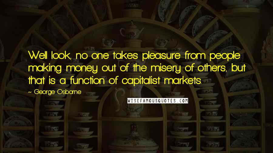 George Osborne Quotes: Well look, no one takes pleasure from people making money out of the misery of others, but that is a function of capitalist markets.