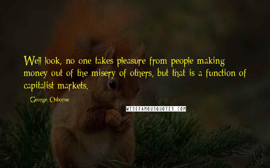 George Osborne Quotes: Well look, no one takes pleasure from people making money out of the misery of others, but that is a function of capitalist markets.