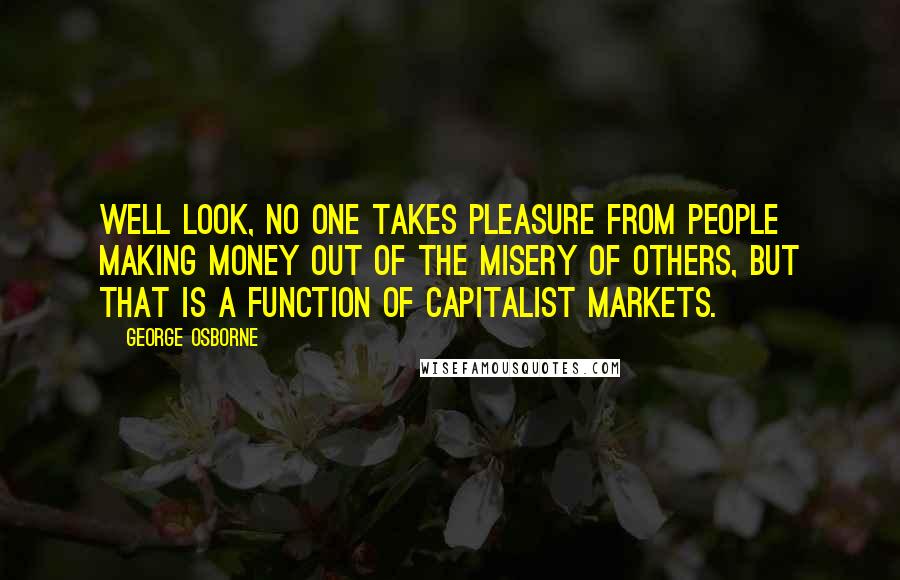 George Osborne Quotes: Well look, no one takes pleasure from people making money out of the misery of others, but that is a function of capitalist markets.