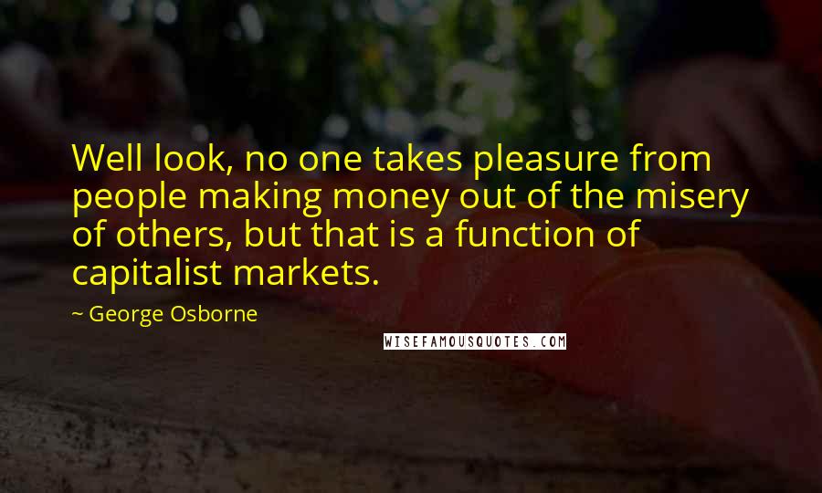 George Osborne Quotes: Well look, no one takes pleasure from people making money out of the misery of others, but that is a function of capitalist markets.