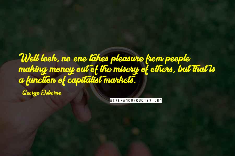 George Osborne Quotes: Well look, no one takes pleasure from people making money out of the misery of others, but that is a function of capitalist markets.