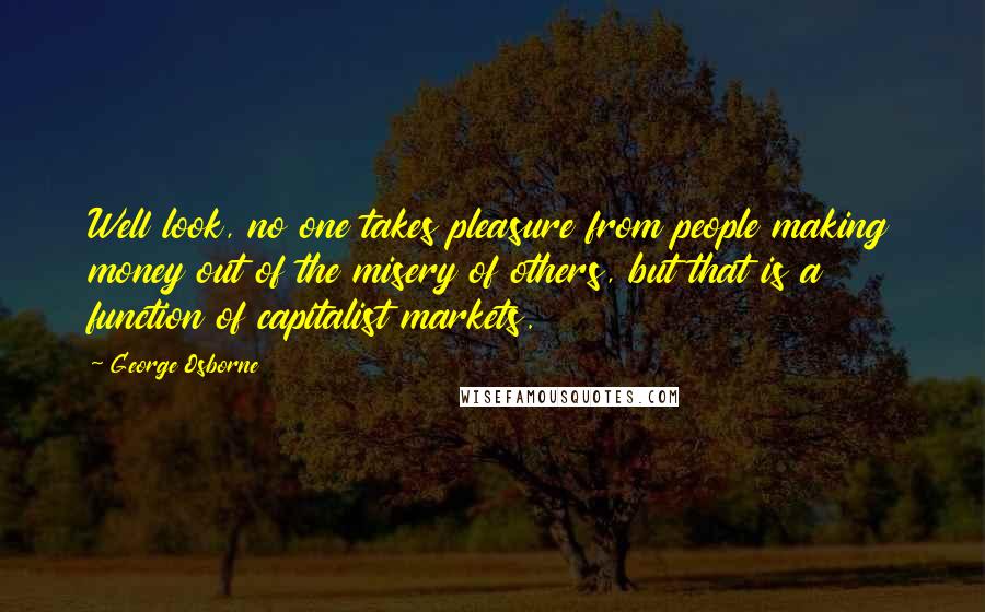George Osborne Quotes: Well look, no one takes pleasure from people making money out of the misery of others, but that is a function of capitalist markets.