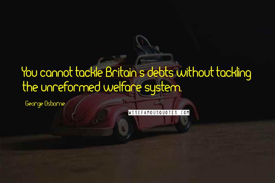 George Osborne Quotes: You cannot tackle Britain's debts without tackling the unreformed welfare system.