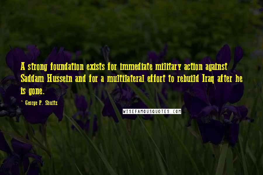 George P. Shultz Quotes: A strong foundation exists for immediate military action against Saddam Hussein and for a multilateral effort to rebuild Iraq after he is gone.