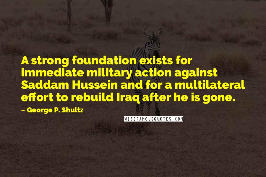 George P. Shultz Quotes: A strong foundation exists for immediate military action against Saddam Hussein and for a multilateral effort to rebuild Iraq after he is gone.