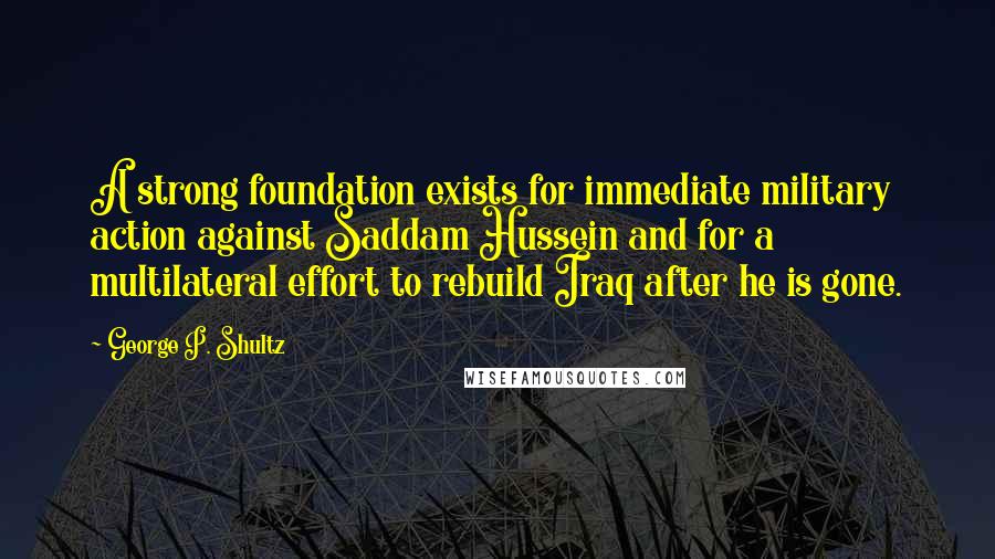 George P. Shultz Quotes: A strong foundation exists for immediate military action against Saddam Hussein and for a multilateral effort to rebuild Iraq after he is gone.