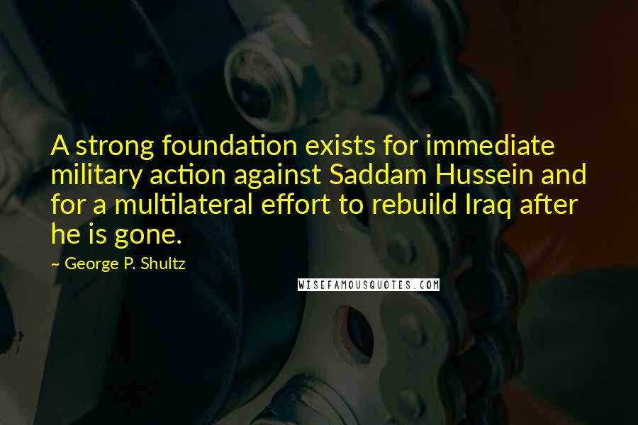 George P. Shultz Quotes: A strong foundation exists for immediate military action against Saddam Hussein and for a multilateral effort to rebuild Iraq after he is gone.