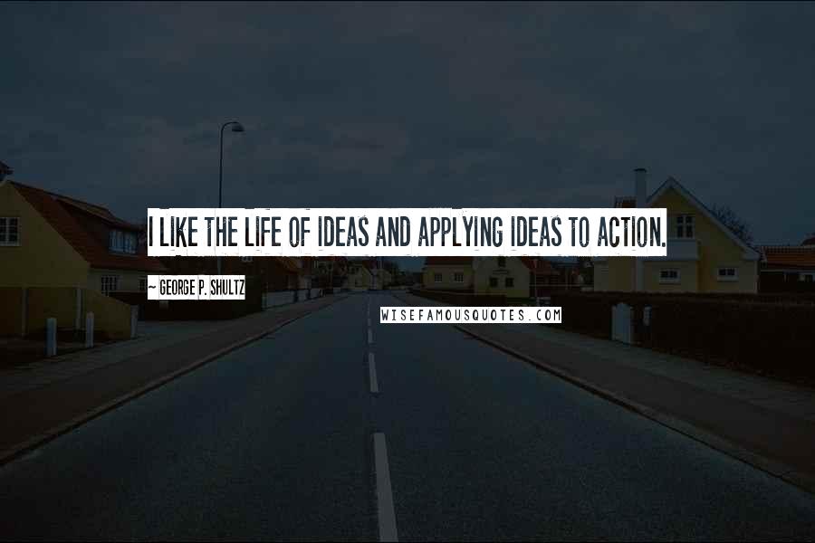 George P. Shultz Quotes: I like the life of ideas and applying ideas to action.