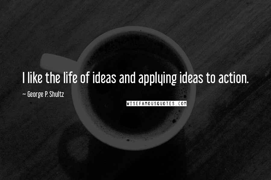 George P. Shultz Quotes: I like the life of ideas and applying ideas to action.