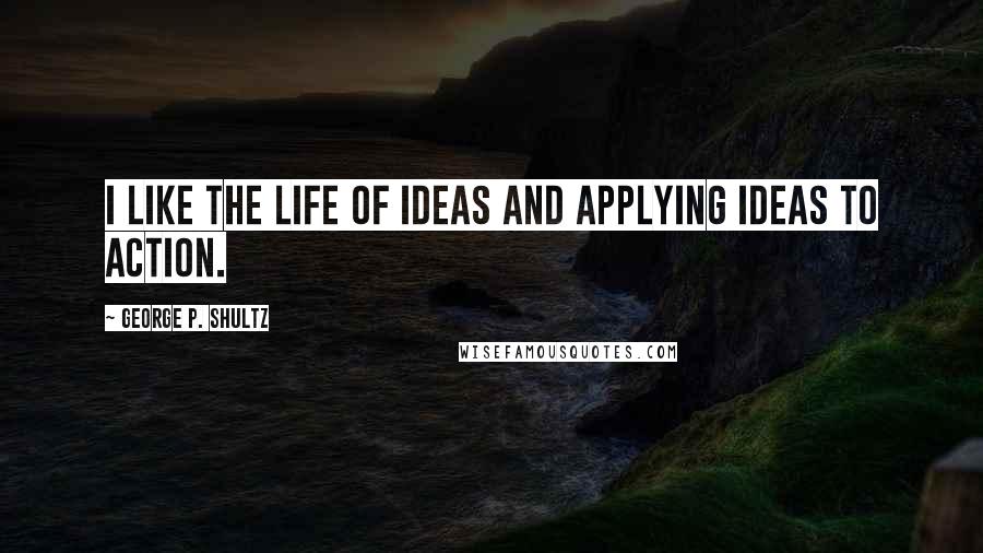 George P. Shultz Quotes: I like the life of ideas and applying ideas to action.