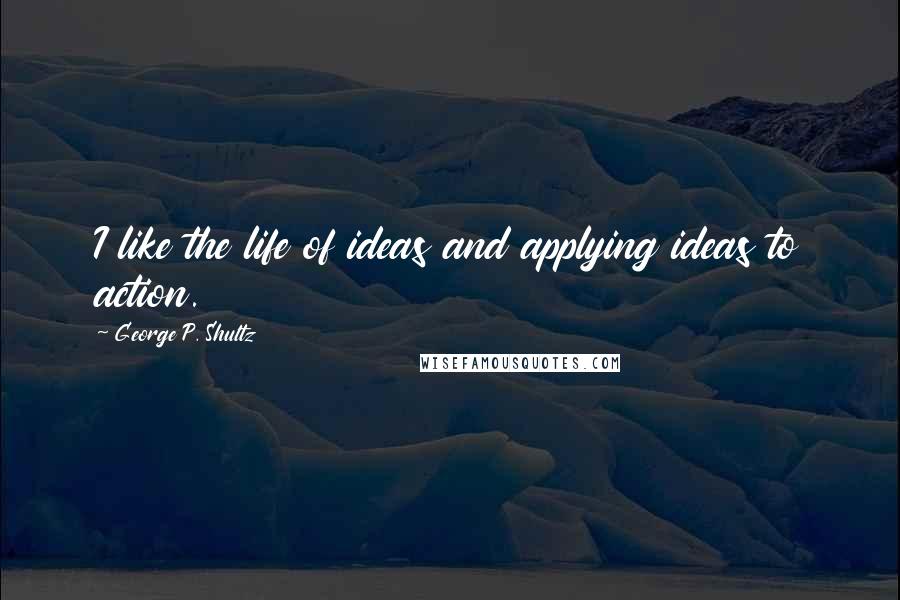 George P. Shultz Quotes: I like the life of ideas and applying ideas to action.
