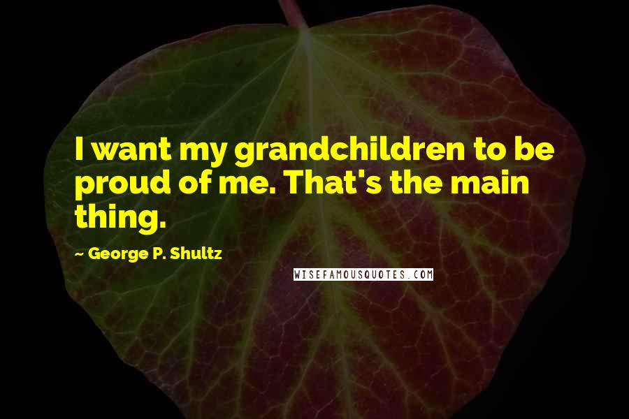 George P. Shultz Quotes: I want my grandchildren to be proud of me. That's the main thing.