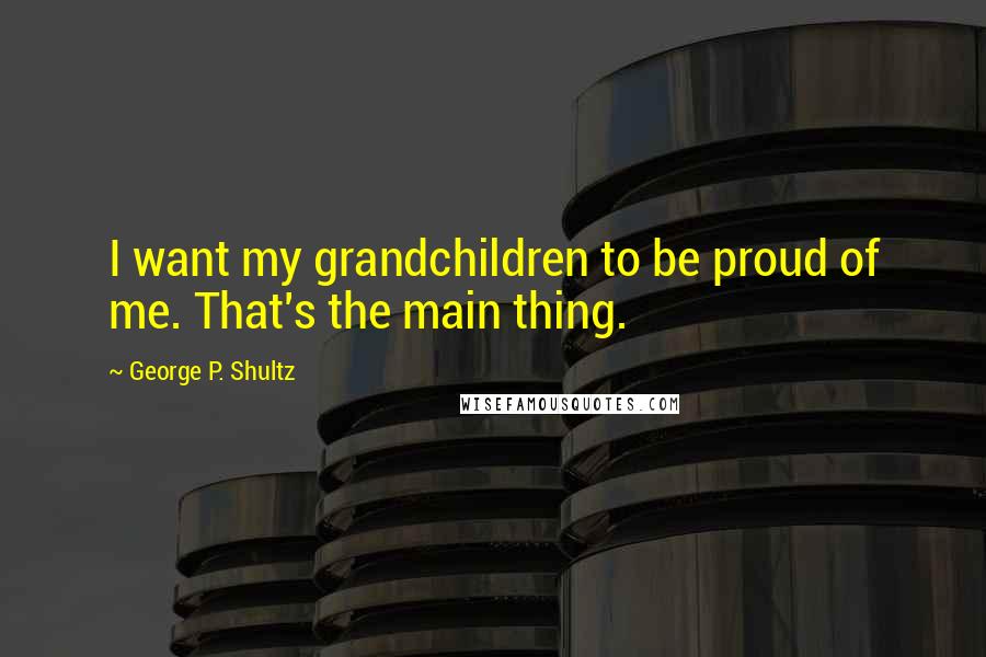 George P. Shultz Quotes: I want my grandchildren to be proud of me. That's the main thing.