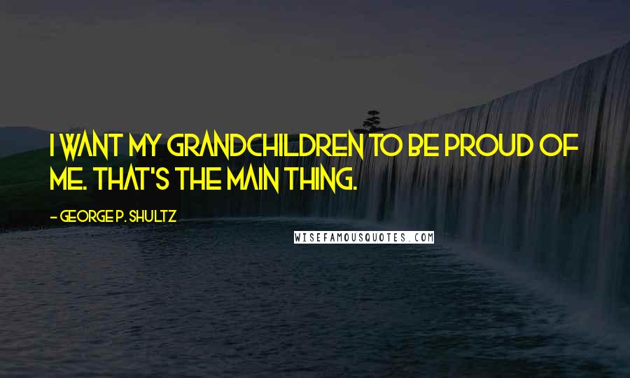 George P. Shultz Quotes: I want my grandchildren to be proud of me. That's the main thing.