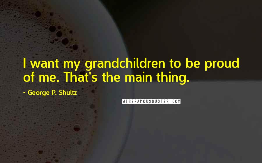 George P. Shultz Quotes: I want my grandchildren to be proud of me. That's the main thing.