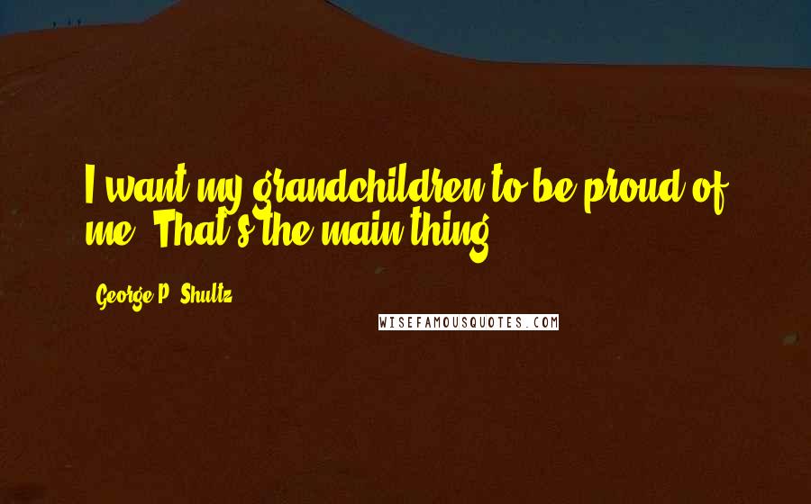 George P. Shultz Quotes: I want my grandchildren to be proud of me. That's the main thing.