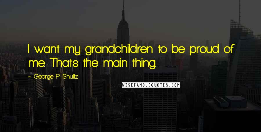 George P. Shultz Quotes: I want my grandchildren to be proud of me. That's the main thing.