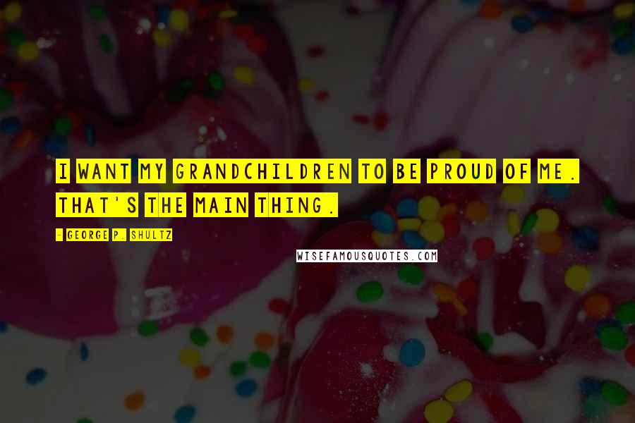 George P. Shultz Quotes: I want my grandchildren to be proud of me. That's the main thing.