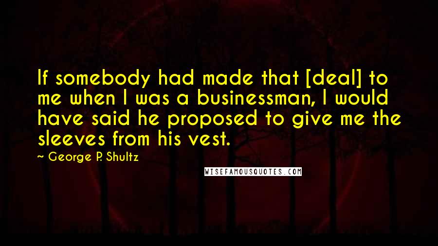 George P. Shultz Quotes: If somebody had made that [deal] to me when I was a businessman, I would have said he proposed to give me the sleeves from his vest.