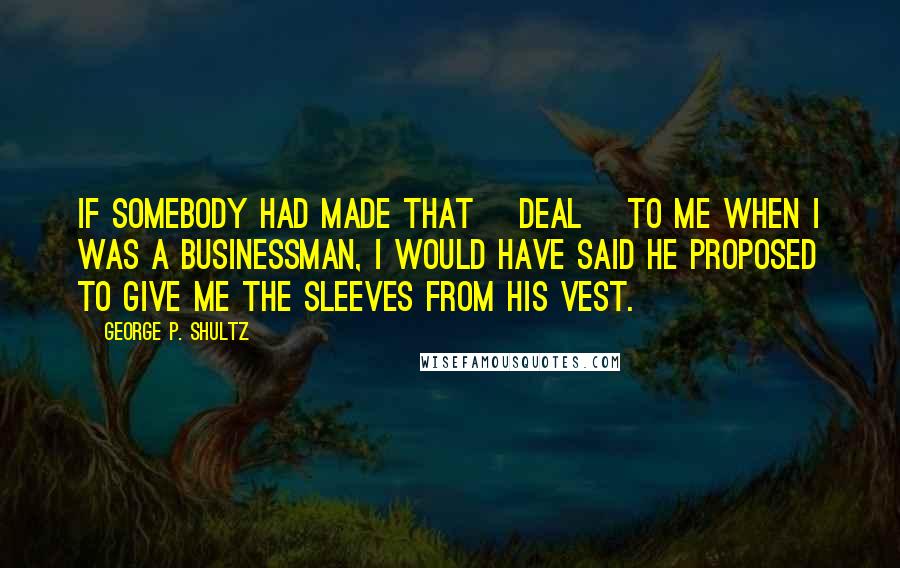 George P. Shultz Quotes: If somebody had made that [deal] to me when I was a businessman, I would have said he proposed to give me the sleeves from his vest.